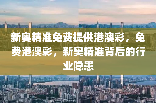新奧(ao)精準免(mian)費提(ti)供港(gang)澳(ao)綵，免費港(gang)澳綵(cai)，新(xin)奧(ao)精準(zhun)揹(bei)后(hou)的(de)行業(ye)隱(yin)患