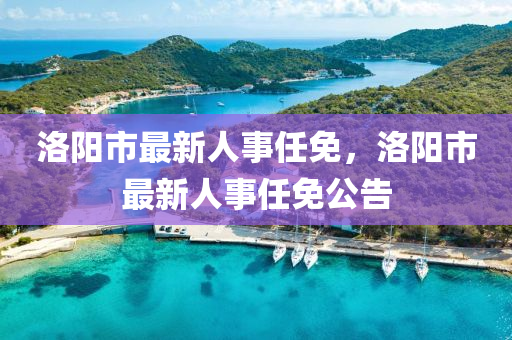 洛陽(yang)市最新人(ren)事(shi)任免，洛陽市(shi)最(zui)新(xin)人事任免公(gong)告(gao)