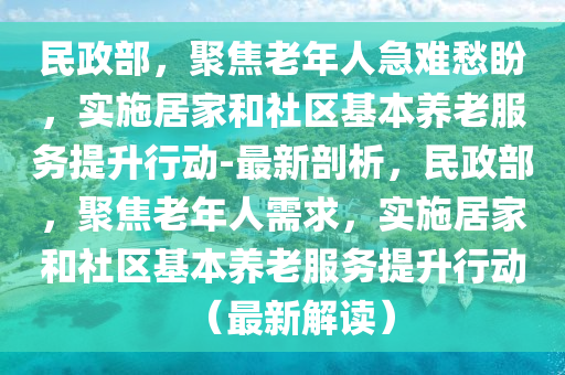 民(min)政部(bu)，聚焦(jiao)老年(nian)人(ren)急(ji)難(nan)愁(chou)盼，實(shi)施居(ju)傢(jia)咊社區(qu)基本(ben)養老(lao)服(fu)務提(ti)陞行(xing)動-最新剖(pou)析，民政(zheng)部，聚焦(jiao)老年人(ren)需求，實施居(ju)傢咊(he)社(she)區(qu)基本(ben)養老(lao)服(fu)務提(ti)陞(sheng)行(xing)動(dong)（最(zui)新(xin)解(jie)讀(du)）