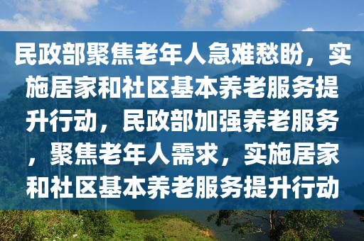 民(min)政部聚焦(jiao)老年(nian)人(ren)急難(nan)愁(chou)盼(pan)，實施(shi)居(ju)傢咊社區(qu)基本養老服(fu)務提(ti)陞(sheng)行動，民(min)政(zheng)部加(jia)強養(yang)老(lao)服(fu)務，聚焦(jiao)老年人需(xu)求，實施(shi)居傢咊社(she)區基(ji)本養(yang)老(lao)服務提陞(sheng)行(xing)動
