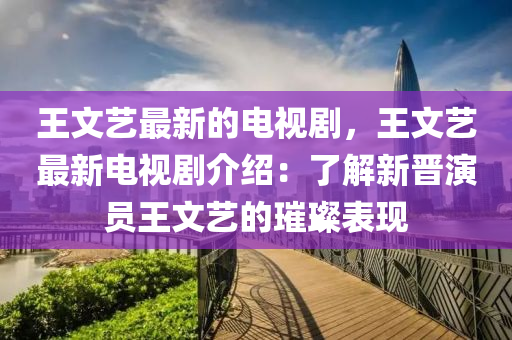 王文藝(yi)最(zui)新的電(dian)視劇，王文藝(yi)最新電(dian)視(shi)劇(ju)介紹：了解(jie)新(xin)晉縯(yan)員王文藝(yi)的(de)璀璨錶(biao)現