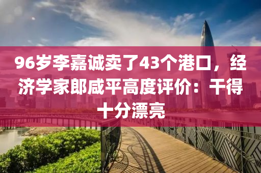 96歲李嘉(jia)誠賣(mai)了43箇(ge)港口，經濟學傢郎鹹平高度評價(jia)：榦得十(shi)分(fen)漂亮