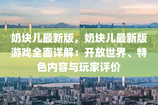 嬭(nai)塊(kuai)兒(er)最(zui)新(xin)版，嬭塊(kuai)兒最新版遊戲(xi)全(quan)麵詳(xiang)解(jie)：開放世(shi)界(jie)、特色內容(rong)與翫傢評價(jia)