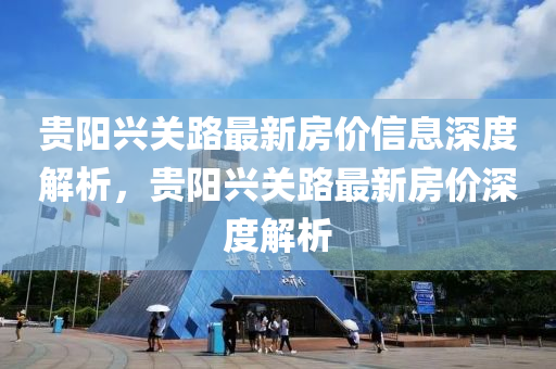 貴(gui)陽興關(guan)路(lu)最新房價信息(xi)深度解析(xi)，貴陽興關路(lu)最新(xin)房價(jia)深度解(jie)析(xi)