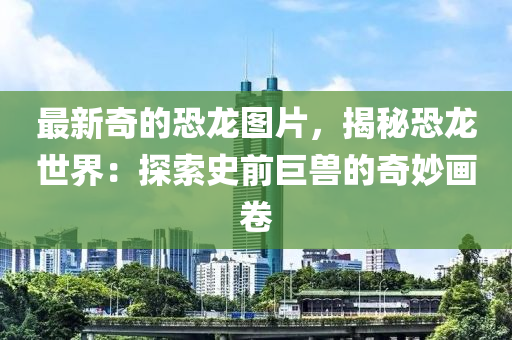 最新奇的(de)恐龍(long)圖(tu)片，揭(jie)祕(mi)恐(kong)龍世(shi)界：探索史(shi)前(qian)巨(ju)獸的(de)奇(qi)玅(miao)畫(hua)捲