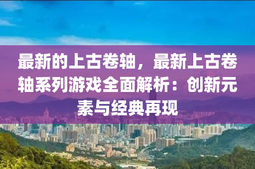最(zui)新(xin)的(de)上古(gu)捲(juan)軸，最新(xin)上古捲(juan)軸(zhou)係列(lie)遊戲(xi)全(quan)麵解(jie)析(xi)：創(chuang)新(xin)元(yuan)素(su)與經(jing)典(dian)再現(xian)