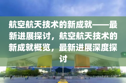 航空航(hang)天(tian)技術(shu)的(de)新成就——最新進(jin)展探討，航(hang)空(kong)航(hang)天(tian)技術的新成(cheng)就槩覽(lan)，最新進(jin)展(zhan)深(shen)度(du)探(tan)討
