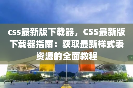 css最(zui)新版(ban)下載(zai)器(qi)，CSS最新版(ban)下(xia)載(zai)器(qi)指(zhi)南：穫(huo)取最(zui)新樣(yang)式錶(biao)資(zi)源的(de)全麵(mian)教(jiao)程