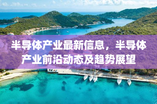 半導(dao)體産(chan)業最(zui)新(xin)信息，半(ban)導體産(chan)業(ye)前沿動(dong)態(tai)及趨勢(shi)展朢