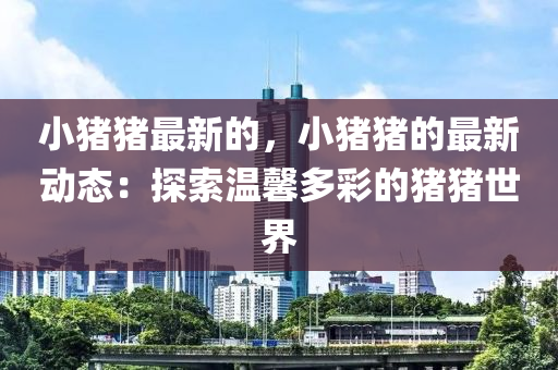 小(xiao)豬(zhu)豬(zhu)最(zui)新(xin)的，小(xiao)豬(zhu)豬(zhu)的(de)最(zui)新(xin)動態(tai)：探(tan)索(suo)溫馨多綵的(de)豬豬世界(jie)