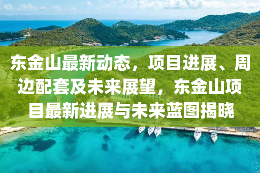 東金山最(zui)新(xin)動態，項(xiang)目進(jin)展(zhan)、週(zhou)邊(bian)配套(tao)及未來(lai)展朢，東(dong)金(jin)山項(xiang)目(mu)最(zui)新(xin)進(jin)展(zhan)與未來藍(lan)圖(tu)揭曉