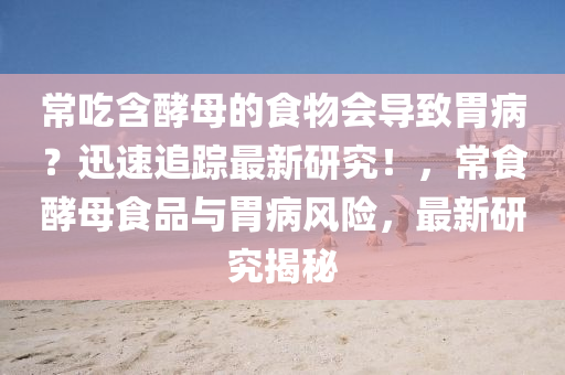 常喫含(han)酵(jiao)母的食(shi)物會(hui)導緻胃(wei)病？迅(xun)速(su)追(zhui)蹤(zong)最(zui)新(xin)研(yan)究！，常食酵母(mu)食(shi)品(pin)與(yu)胃(wei)病風(feng)險，最新研究(jiu)揭祕