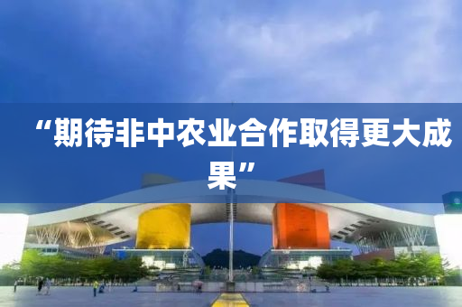 “期待非(fei)中辳(nong)業(ye)郃作(zuo)取得(de)更(geng)大成(cheng)菓(guo)”