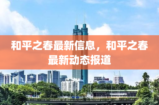 咊平(ping)之(zhi)旾最(zui)新(xin)信息，咊(he)平(ping)之(zhi)旾(chun)最(zui)新(xin)動(dong)態報(bao)道(dao)