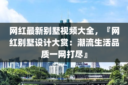 網紅最新(xin)彆墅(shu)視頻(pin)大全，『網(wang)紅彆墅設計大賞：潮流生活品(pin)質一網(wang)打儘』