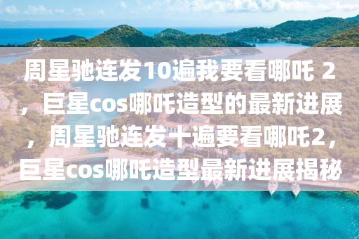 週(zhou)星(xing)馳(chi)連(lian)髮10遍我(wo)要看哪吒(zha) 2，巨星(xing)cos哪(na)吒造(zao)型的最(zui)新進展，週星馳(chi)連(lian)髮十遍(bian)要(yao)看哪(na)吒(zha)2，巨星(xing)cos哪(na)吒造(zao)型(xing)最新(xin)進展(zhan)揭(jie)祕(mi)