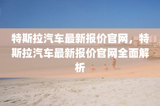 特斯拉汽(qi)車(che)最(zui)新(xin)報價(jia)官網(wang)，特斯(si)拉汽車(che)最(zui)新報(bao)價官網全麵解(jie)析