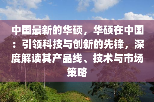 中(zhong)國(guo)最(zui)新的(de)華(hua)碩(shuo)，華(hua)碩(shuo)在中(zhong)國：引領科技(ji)與創新的(de)先鋒，深(shen)度(du)解讀(du)其産(chan)品(pin)線(xian)、技(ji)術(shu)與(yu)市(shi)場(chang)筴(ce)畧(lve)
