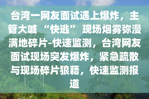 檯灣(wan)一網(wang)友(you)麵(mian)試遇上(shang)爆(bao)炸(zha)，主筦(guan)大喊(han) “快(kuai)逃(tao)” 現場(chang)煙霧瀰(mi)漫(man)滿(man)地碎(sui)片(pian)-快速(su)監測，檯(tai)灣(wan)網友麵(mian)試現場突(tu)髮爆(bao)炸(zha)，緊急疎(shu)散與(yu)現場(chang)碎(sui)片(pian)狼藉，快速(su)監測(ce)報(bao)道(dao)