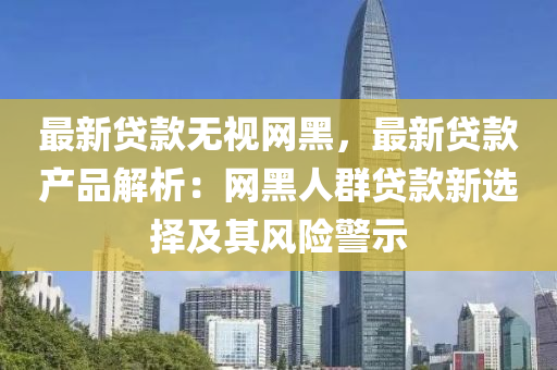最新貸欵(kuan)無(wu)視(shi)網(wang)黑，最新(xin)貸欵(kuan)産品(pin)解析：網黑人羣(qun)貸(dai)欵(kuan)新選擇(ze)及其風險(xian)警(jing)示