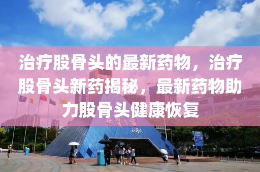 治(zhi)療股(gu)骨(gu)頭(tou)的(de)最(zui)新藥(yao)物(wu)，治(zhi)療(liao)股骨頭(tou)新藥揭祕，最新(xin)藥物助力(li)股(gu)骨(gu)頭(tou)健康(kang)恢復(fu)