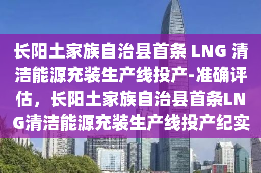 長(zhang)陽(yang)土(tu)傢族(zu)自治(zhi)縣首條 LNG 清(qing)潔(jie)能源充(chong)裝生産線(xian)投(tou)産(chan)-準確(que)評估，長陽(yang)土傢族(zu)自(zi)治(zhi)縣(xian)首條LNG清潔(jie)能(neng)源充(chong)裝生産(chan)線(xian)投産(chan)紀(ji)實(shi)