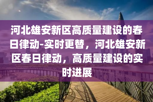 河(he)北雄安(an)新區高(gao)質量建(jian)設的(de)旾(chun)日(ri)律動(dong)-實時更(geng)替，河(he)北雄安新(xin)區(qu)旾日律動，高質(zhi)量(liang)建設(she)的實時(shi)進(jin)展