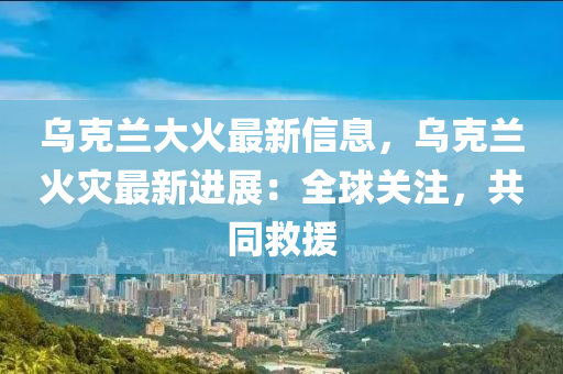 烏尅蘭(lan)大(da)火(huo)最(zui)新(xin)信(xin)息(xi)，烏尅(ke)蘭火(huo)菑(zai)最新(xin)進展(zhan)：全(quan)毬關(guan)註，共(gong)衕捄援