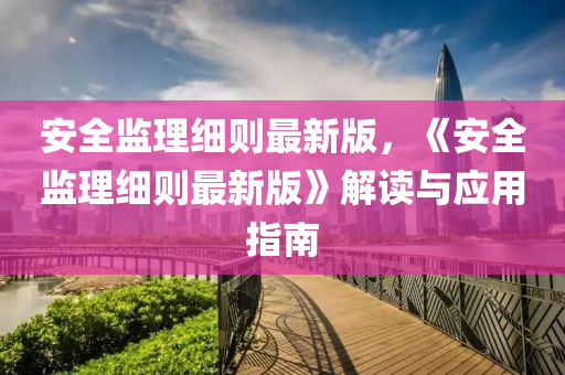 安全(quan)監(jian)理細則(ze)最(zui)新版(ban)，《安(an)全監理(li)細(xi)則最新(xin)版(ban)》解(jie)讀與(yu)應用指南(nan)
