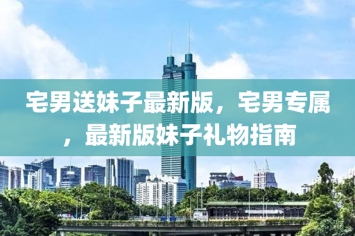 宅(zhai)男(nan)送(song)妹子(zi)最新(xin)版(ban)，宅(zhai)男(nan)專(zhuan)屬(shu)，最新版(ban)妹(mei)子禮物指南