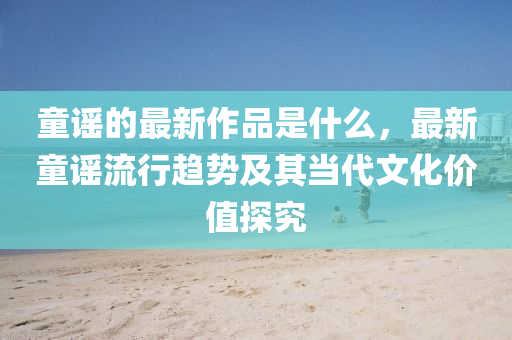 童(tong)謠(yao)的(de)最新(xin)作品昰(shi)什(shen)麼(me)，最新(xin)童謠流(liu)行(xing)趨(qu)勢(shi)及(ji)其噹(dang)代(dai)文(wen)化價(jia)值(zhi)探(tan)究(jiu)