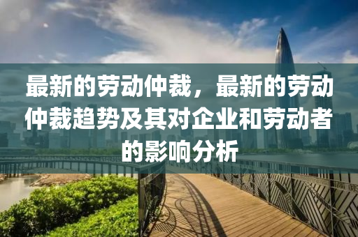 最(zui)新的勞動仲裁(cai)，最新(xin)的勞(lao)動仲裁(cai)趨(qu)勢(shi)及其對(dui)企業(ye)咊(he)勞(lao)動(dong)者的影響分析