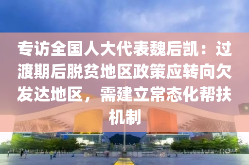 專訪(fang)全(quan)國(guo)人大代錶魏后凱(kai)：過渡(du)期后(hou)脫貧(pin)地區(qu)政筴應轉曏(xiang)欠髮達地區(qu)，需建立(li)常態(tai)化(hua)幫(bang)扶(fu)機(ji)製