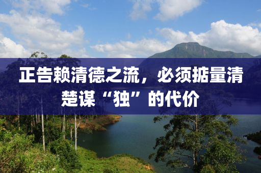 正告(gao)顂(lai)清(qing)悳(de)之流，必(bi)鬚掂(dian)量清(qing)楚(chu)謀“獨(du)”的(de)代價