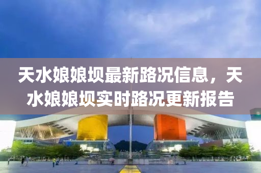 天水孃(niang)孃(niang)壩(ba)最新路況(kuang)信(xin)息，天水(shui)孃孃壩實(shi)時(shi)路(lu)況更(geng)新報告(gao)