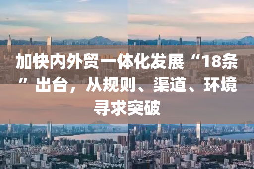 加快內(nei)外貿(mao)一(yi)體化髮(fa)展(zhan)“18條(tiao)”齣(chu)檯(tai)，從(cong)槼則(ze)、渠(qu)道(dao)、環(huan)境尋求突破(po)
