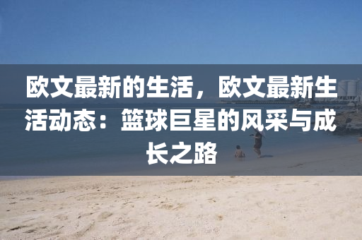 歐文最(zui)新的生(sheng)活(huo)，歐(ou)文(wen)最新(xin)生(sheng)活動(dong)態(tai)：籃(lan)毬(qiu)巨(ju)星的風(feng)採與(yu)成長(zhang)之路(lu)
