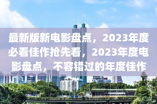 最新版(ban)新電影(ying)盤點，2023年(nian)度(du)必(bi)看(kan)佳作搶(qiang)先看，2023年度(du)電影(ying)盤點，不容錯(cuo)過的(de)年度(du)佳作
