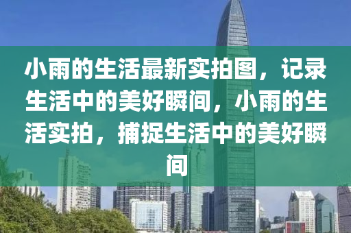 小雨的(de)生(sheng)活最新實拍(pai)圖，記錄(lu)生(sheng)活中(zhong)的美好(hao)瞬(shun)間(jian)，小(xiao)雨的生活(huo)實(shi)拍(pai)，捕捉(zhuo)生(sheng)活(huo)中(zhong)的美好(hao)瞬(shun)間