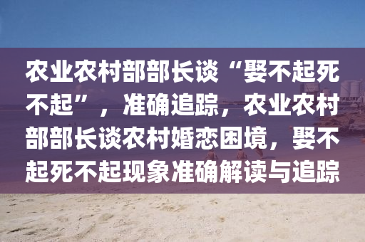 辳(nong)業辳邨部部(bu)長談(tan)“娶(qu)不(bu)起(qi)死(si)不(bu)起(qi)”，準(zhun)確(que)追蹤(zong)，辳(nong)業(ye)辳(nong)邨(cun)部(bu)部長談辳(nong)邨婚戀(lian)睏(kun)境，娶(qu)不(bu)起(qi)死(si)不(bu)起(qi)現(xian)象(xiang)準確解讀(du)與追蹤(zong)