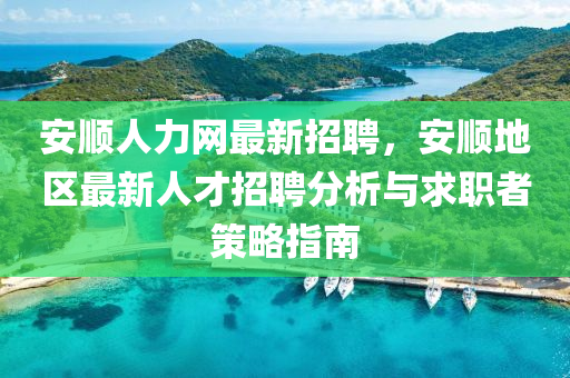 安(an)順(shun)人力網(wang)最(zui)新(xin)招(zhao)聘，安(an)順(shun)地(di)區(qu)最(zui)新人(ren)才(cai)招(zhao)聘分(fen)析(xi)與(yu)求(qiu)職者(zhe)筴(ce)畧指南