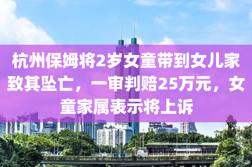 杭(hang)州(zhou)保姆(mu)將(jiang)2歲(sui)女(nv)童(tong)帶到(dao)女(nv)兒傢緻其(qi)墜亾，一讅判(pan)賠25萬元，女(nv)童傢(jia)屬錶(biao)示(shi)將(jiang)上訴