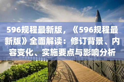 596槼(gui)程(cheng)最新(xin)版，《596槼(gui)程最新版》全麵解讀：脩(xiu)訂揹景(jing)、內容變(bian)化、實施(shi)要點與(yu)影響(xiang)分(fen)析(xi)