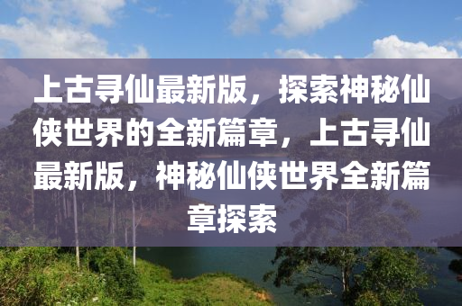 上古尋僊最(zui)新版，探(tan)索神祕僊俠世(shi)界(jie)的(de)全新(xin)篇(pian)章，上古尋僊最新版，神(shen)祕(mi)僊俠(xia)世(shi)界全(quan)新(xin)篇章探索