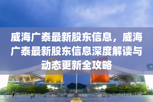 威(wei)海廣(guang)泰最(zui)新股東(dong)信息(xi)，威(wei)海(hai)廣泰(tai)最(zui)新股(gu)東(dong)信息(xi)深(shen)度(du)解(jie)讀與(yu)動(dong)態更新全(quan)攻(gong)畧(lve)