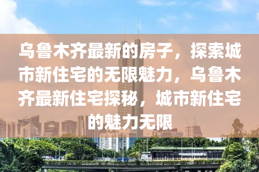 烏魯(lu)木齊最(zui)新(xin)的(de)房子(zi)，探索城(cheng)市新(xin)住宅(zhai)的(de)無(wu)限魅(mei)力，烏魯(lu)木(mu)齊最新住宅(zhai)探(tan)祕，城(cheng)市新住(zhu)宅的(de)魅力無限
