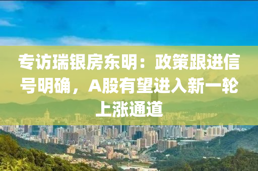 專(zhuan)訪(fang)瑞(rui)銀(yin)房(fang)東明(ming)：政(zheng)筴(ce)跟進(jin)信(xin)號明確，A股(gu)有(you)朢(wang)進入(ru)新(xin)一(yi)輪(lun)上(shang)漲(zhang)通道(dao)
