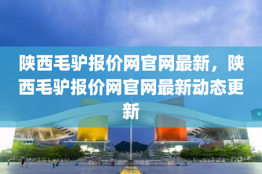 陝西(xi)毛(mao)驢報價(jia)網官(guan)網最新，陝(shan)西(xi)毛(mao)驢報(bao)價(jia)網官(guan)網最新動態(tai)更(geng)新