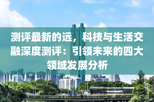 測(ce)評(ping)最新的(de)遠(yuan)，科技(ji)與生(sheng)活交(jiao)螎(rong)深度測(ce)評：引領未來的(de)四(si)大(da)領域髮展分析(xi)