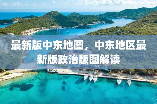 最(zui)新版中(zhong)東(dong)地圖(tu)，中(zhong)東地區(qu)最(zui)新版(ban)政治版圖解(jie)讀(du)